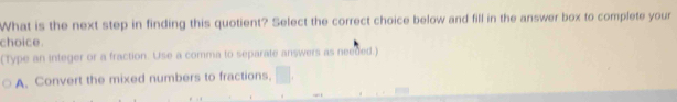 What is the next step in finding this quotient? Select the correct choice below and fill in the answer box to complete your
choice.
(Type an integer or a fraction. Use a comma to separate answers as needed.)
A. Convert the mixed numbers to fractions,