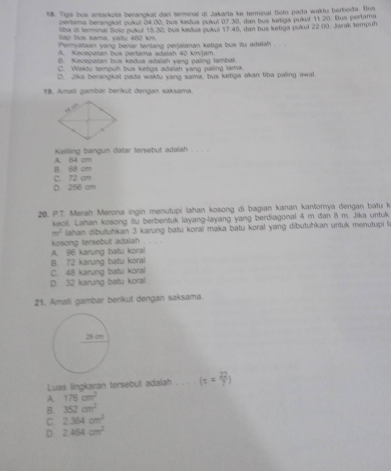 Tiga bus antarkota berangkat dari terminal di Jakarta ke terminal Solo pada waktu berbeda. Bus
pertama berangkat pukuí 04.00, bus kedua pukuí 07.30, dan bus ketiga pukul 11.20. Bus perlama
liba di terminal Solo pukul 15.30, bus kedua pukul 17.45, dan bus ketiga pukul 22.00. Jarak tempuh
tap bus sama, vaitu 460 km.
Peryataan yang benar tentang perjaianan ketiga bus itu adalah . . .
A. Kecepatan bus pertama adalah 40 km/jam.
B. Kecepatan bus kedua adaiah yang paling lambat.
C. Waktu tempuh bus ketiga adalah yang paling lama.
D. Jika berangkat pada waktu yang sama, bus ketiga akan tiba paling awal.
19. Amati gambar berikut dengan saksama.
Keillling bangun datar tersebut adalah . . . .
A. 64 cm
B. 68 cm
C. 72 cm
D. 256 cm
20. P.T. Merah Merona ingin menutupi lahan kosong di bagian kanan kantornya dengan batu k
keci. Lahan kosong itu berbentuk layang-layang yang berdiagonal 4 m dan 8 m. Jika untuk
m^2 lahan dibutuhkan 3 karung batu koral maka batu koral yang dibutuhkan untuk menutupi la
kosong tersebut adalah   
A. 96 karung batu koral
B. 72 karung batu koral
C. 48 karung batu koral
D. 32 karung batu koral
21. Amati gambar berikut dengan saksama.
Luas lingkaran tersebut adalah . . . . (π = 22/7 )
A. 176cm^2
B. 352cm^2
C. 2.364cm^2
D. 2.464cm^2