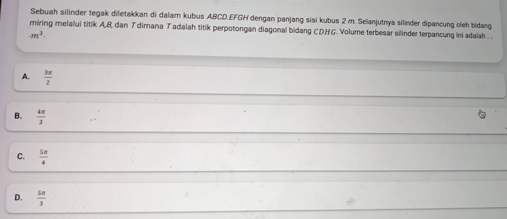 Sebuah silinder tegak diletakkan di dalam kubus ABCD. EFGH dengan panjang sisi kubus 2 m. Selanjutnya silinder dipancung oleh bidang
miring melalui titik A, B, dan T dimana Tadalah titik perpotongan diagonal bidang CDHG. Volume terbesar silinder terpancung ini adalah . .
· m^3·
A.  3π /2 
B.  4π /3 
C.  5π /4 
D.  5π /3 