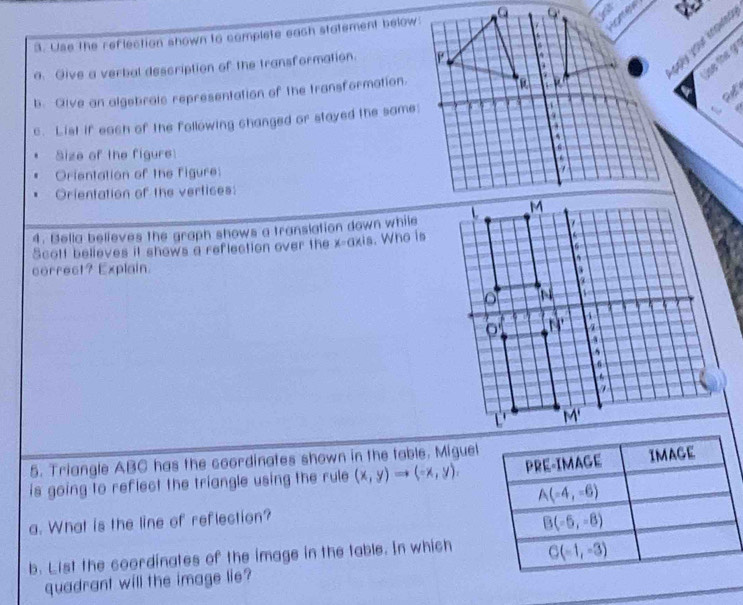 Use the reflection shown to complete each statement below:
1 
a. Give a verbal description of the transformation. 
b. Give an algebralc representation of the transformation.
c. List if each of the following changed or stayed the same:
Size of the figure 
Orientation of the figure:
Orientation of the vertices:
4. Bella believes the graph shows a translation down while
Scott believes it shows a reflection over the x-axis. Who is
correct? Explain.
5. Triangle ABC has the coordinates shown in the table. Miguel
is going to reflect the triangle using the rule (x,y)to (-x,y).
a. What is the line of reflection?
b. List the coordinates of the image in the table. In which
quadrant will the image lie?