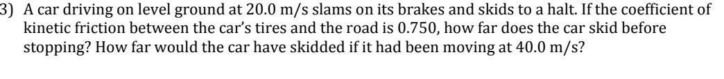 A car driving on level ground at 20.0 m/s slams on its brakes and skids to a halt. If the coefficient of 
kinetic friction between the car’s tires and the road is 0.750, how far does the car skid before 
stopping? How far would the car have skidded if it had been moving at 40.0 m/s?