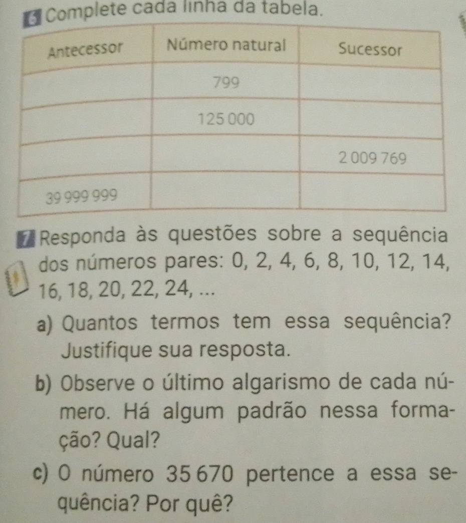 mplete cada linna da tabela. 
# Responda às questões sobre a sequência 
dos números pares: 0, 2, 4, 6, 8, 10, 12, 14, 
a
16, 18, 20, 22, 24, ... 
a) Quantos termos tem essa sequência? 
Justifique sua resposta. 
b) Observe o último algarismo de cada nú- 
mero. Há algum padrão nessa forma- 
ção? Qual? 
c) O número 35 670 pertence a essa se- 
quência? Por quê?