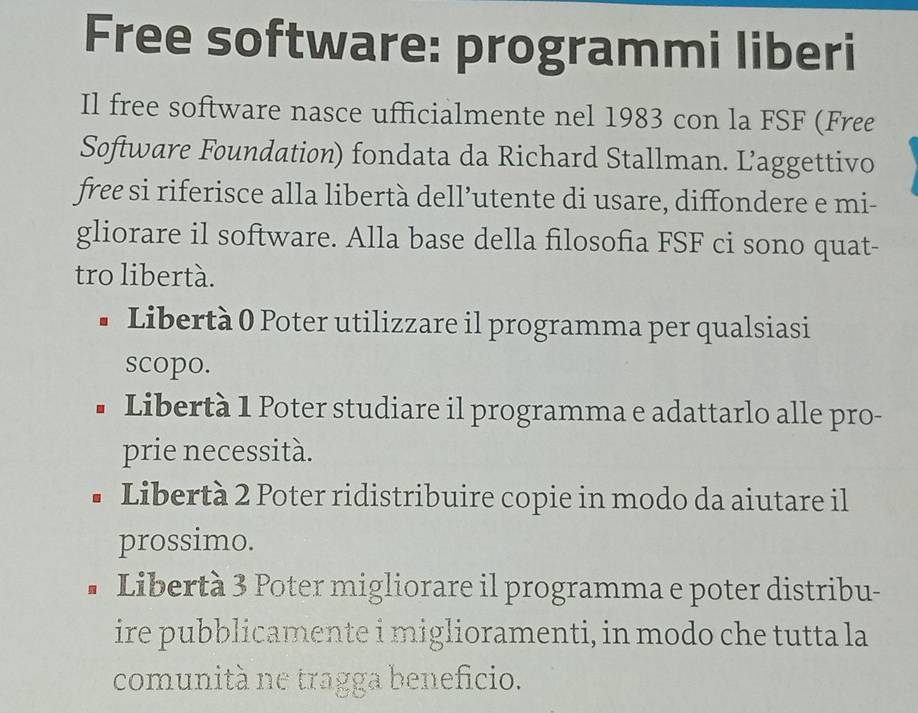 Free software: programmi liberi
Il free software nasce ufficialmente nel 1983 con la FSF (Free
Software Foundation) fondata da Richard Stallman. Laggettivo
free si riferisce alla libertà dell’utente di usare, diffondere e mi-
gliorare il software. Alla base della filosofia FSF ci sono quat-
tro libertà.
• Libertà 0 Poter utilizzare il programma per qualsiasi
scopo.
• Libertà 1 Poter studiare il programma e adattarlo alle pro-
prie necessità.
Libertà 2 Poter ridistribuire copie in modo da aiutare il
prossimo.
• Libertà 3 Poter migliorare il programma e poter distribu-
ire pubblicamente i miglioramenti, in modo che tutta la
comunità ne tragga beneficio.