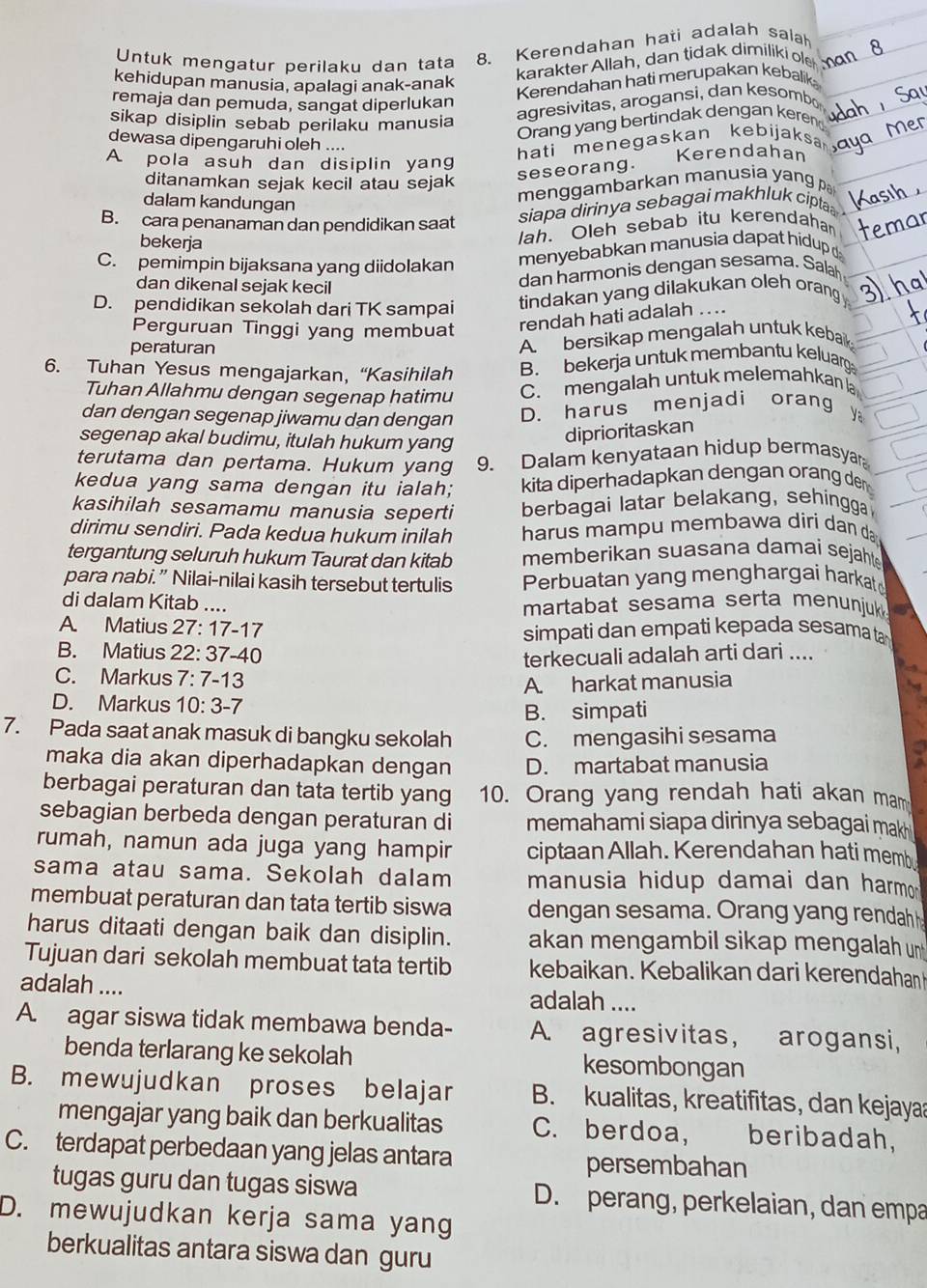 Untuk mengatur perilaku dan tata 8. Kerendahan hati adalah salah
kehidupan manusia, apalagi anak-anak
karakter Allah, dan tidak dimiliki ole
Kerendahan hati merupakan kebalik
remaja dan pemuda, sangat diperlukan
sikap disiplin sebab perilaku manusia
agresivitas, arogansi, dan kesombo
Orang yang bertindak dengan kere
dewasa dipengaruhi oleh ....
hati menegaskan kebijaksa
A pola asuh dan disiplin yang Kerendahan
ditanamkan sejak kecil atau sejak
seseorang.
dalam kandungan
menggambarkan manusia yang
B. cara penanaman dan pendidikan saat
siapa dirinya sebagai makhluk cipta 
bekerja
lah. Oleh sebab itu kerendahan
C. pemimpin bijaksana yang diidolakan  menyebabkan manusia dapat hidup 
dan dikenal sejak kecil
dan harmonis dengan sesama. Salah
D. pendidikan sekolah dari TK sampai tindakan yang dilakukan oleh orang
Perguruan Tinggi yang membuat
rendah hati adalah .. ..
peraturan
A. bersikap mengalah untuk kebak
6. Tuhan Yesus mengajarkan, “Kasihilah B. bekerja untuk membantu keluarga
Tuhan Allahmu dengan segenap hatimu C. mengalah untuk melemahkan la
dan dengan segenap jiwamu dan dengan D. harus menjadi orang Ya
segenap akal budimu, itulah hukum yang
diprioritaskan
terutama dan pertama. Hukum yang 9. Dalam kenyataan hidup bermasyar
kedua yang sama dengan itu ialah; kita diperhadapkan dengan orang den
kasihilah sesamamu manusia seperti berbagai latar belakang, sehingga
dirimu sendiri. Pada kedua hukum inilah harus mam p u membawa diri dan da 
tergantung seluruh hukum Taurat dan kitab memberikan suasana damai sejahte
para nabi.” Nilai-nilai kasih tersebut tertulis Perbuatan yang menghargai harkat
di dalam Kitab .... martabat sesama serta menunjuk
A. Matius 27: 17-17 simpati dan empati kepada sesama ta
B. Matius 22: 37-40 terkecuali adalah arti dari ....
C. Markus 7: 7-13
A. harkat manusia
D. Markus 10: 3-7
B. simpati
7. Pada saat anak masuk di bangku sekolah C. mengasihi sesama
maka dia akan diperhadapkan dengan D. martabat manusia
berbagai peraturan dan tata tertib yang 10. Orang yang rendah hati akan mam
sebagian berbeda dengan peraturan di memahami siapa dirinya sebagai mak 
rumah, namun ada juga yang hampir ciptaan Allah. Kerendahan hati memb
sama atau sama. Sekolah dalam manusia hidup damai dan harmo 
membuat peraturan dan tata tertib siswa dengan sesama. Orang yang rendah 
harus ditaati dengan baik dan disiplin. akan mengambil sikap mengalah u
Tujuan dari sekolah membuat tata tertib kebaikan. Kebalikan dari kerendahan
adalah .... adalah ....
A. agar siswa tidak membawa benda- A. agresivitas, arogansi,
benda terlarang ke sekolah kesombongan
B. mewujudkan proses belajar B. kualitas, kreatifitas, dan kejaya
mengajar yang baik dan berkualitas C. berdoa, beribadah,
C. terdapat perbedaan yang jelas antara persembahan
tugas guru dan tugas siswa D. perang, perkelaian, dan empa
D. mewujudkan kerja sama yang
berkualitas antara siswa dan guru