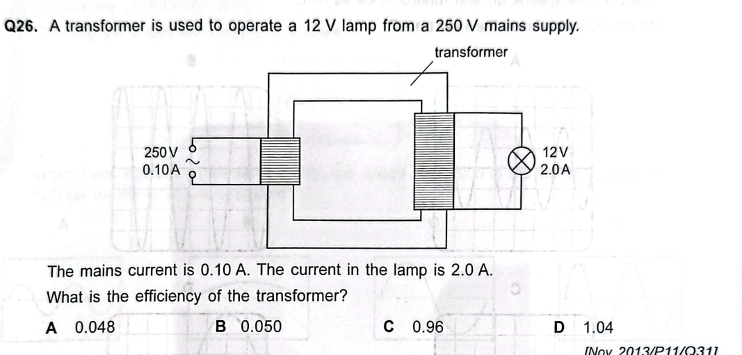 A transformer is used to operate a 12 V lamp from a 250 V mains supply.
The mains current is 0.10 A. The current in the lamp is 2.0 A.
What is the efficiency of the transformer?
A 0.048 B 0.050 C 0.96 D 1.04
[Nov 2013/P11/O31]