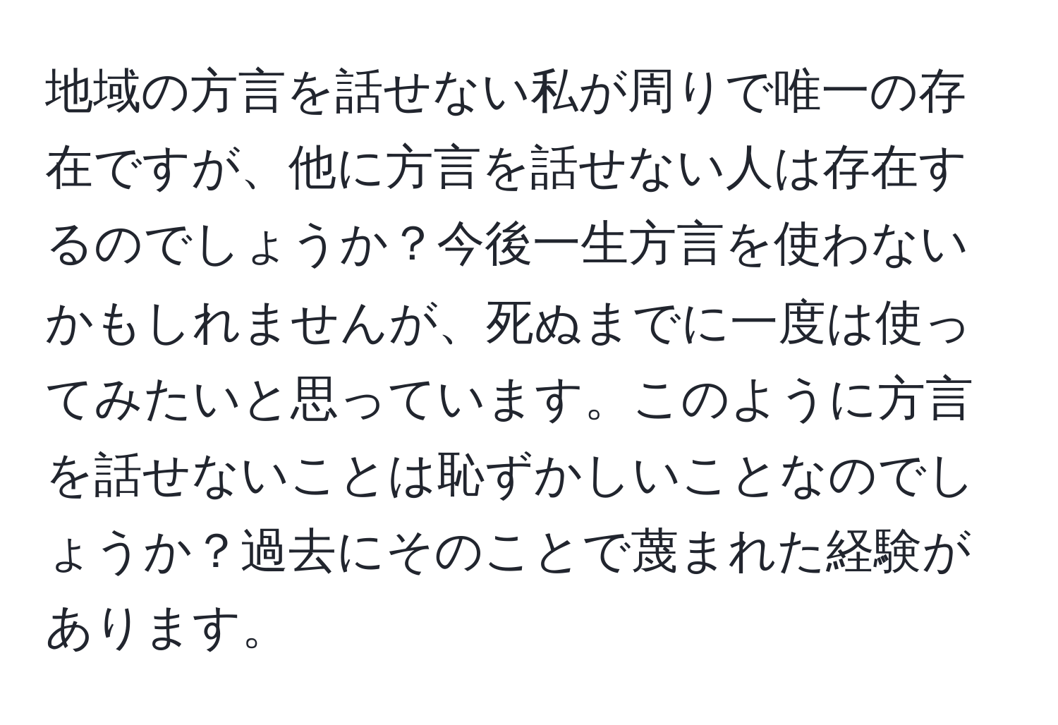 地域の方言を話せない私が周りで唯一の存在ですが、他に方言を話せない人は存在するのでしょうか？今後一生方言を使わないかもしれませんが、死ぬまでに一度は使ってみたいと思っています。このように方言を話せないことは恥ずかしいことなのでしょうか？過去にそのことで蔑まれた経験があります。