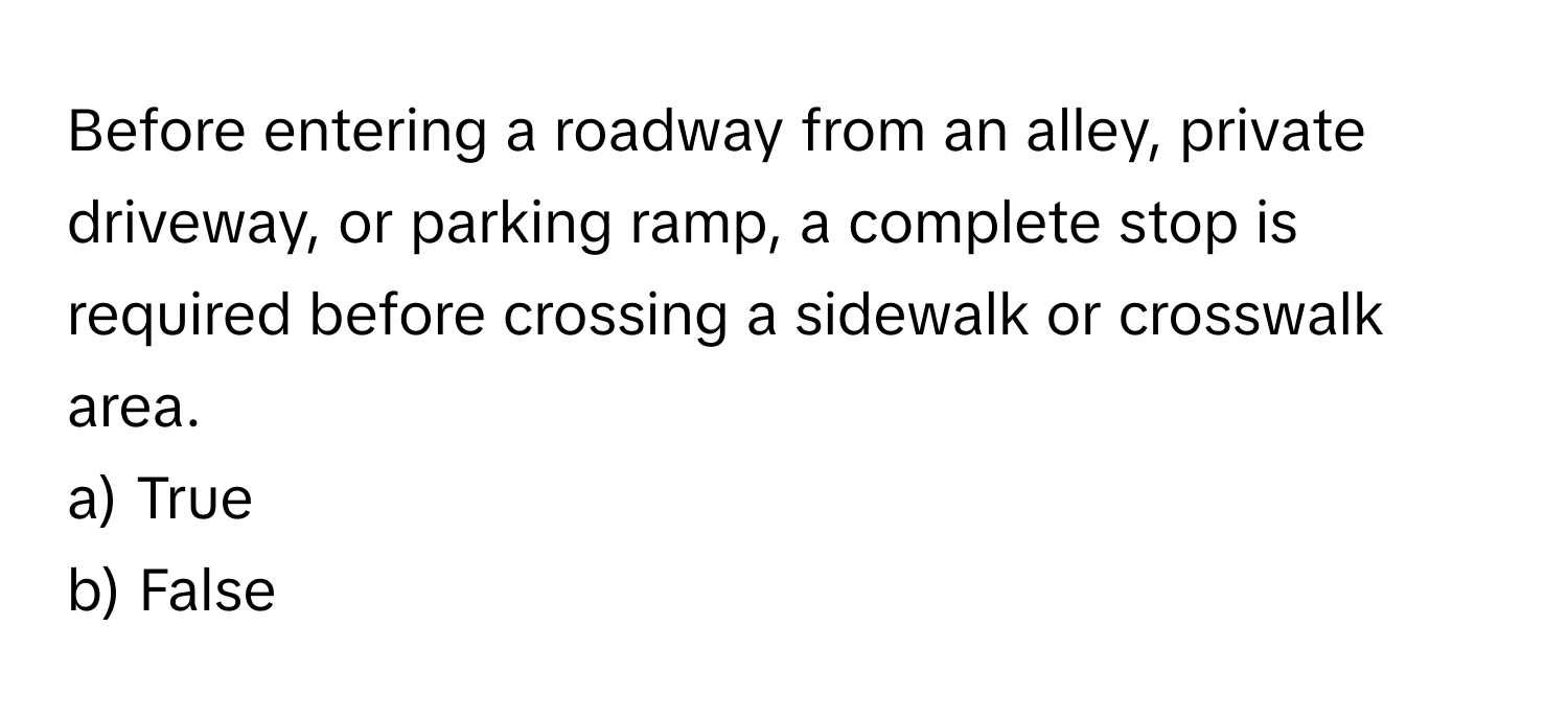 Before entering a roadway from an alley, private driveway, or parking ramp, a complete stop is required before crossing a sidewalk or crosswalk area.

a) True
b) False