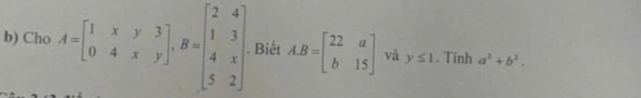 Cho A=beginbmatrix 1&x&y&3 0&4&x&yendbmatrix , B=beginbmatrix 2&4 1&3 4&x 5&2endbmatrix Biết A. B=beginbmatrix 22&a b&15endbmatrix và y≤ 1. Tính a^2+b^2.