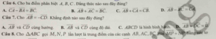 Cho ba điểm phân biệt A, B, C. Đằng thức nào sau đây đúng?
A. vector CA-vector BA=vector BC. B. vector AB+vector AC=vector BC. C. vector AB+vector CA=vector CB. D. vector AB-vector BC=vector CA
Câu 7. Cho vector AB=-vector CD. Khẳng định nào sau đãy đủng?
A. overline AB và overline CD cùng hướng. B. overline AB và overline CD cùng độ dài C. ABCD là hình bình hành. D. vector AB+vector DC=vector 0
Câu 8. Cho △ ABC gọi M, N, P lần lượt là trung điểm của các cạnh AB, AC, BC. Hồi vector MP+vector NP bàng yéc tơ