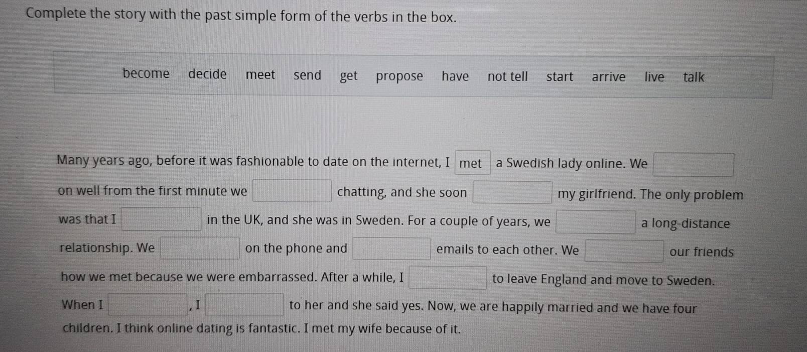 Complete the story with the past simple form of the verbs in the box. 
become decide meet send arrive live talk 
Many years ago, before it was fashionable to date on the internet, I met a Swedish lady online. We f(x)= □ /□  
on well from the first minute we □ chatting, and she soon □ my girlfriend. The only problem 
was that I  □ /□   - 1/2 - 1/2 = □ /□   in the UK, and she was in Sweden. For a couple of years, we a □ on the phone and □ emails to each other. We □ our friends 
how we met because we were embarrassed. After a while, I □ to leave England and move to Sweden. 
When I □ ,I□ to her and she said yes. Now, we are happily married and we have four 
children, I think online dating is fantastic. I met my wife because of it.