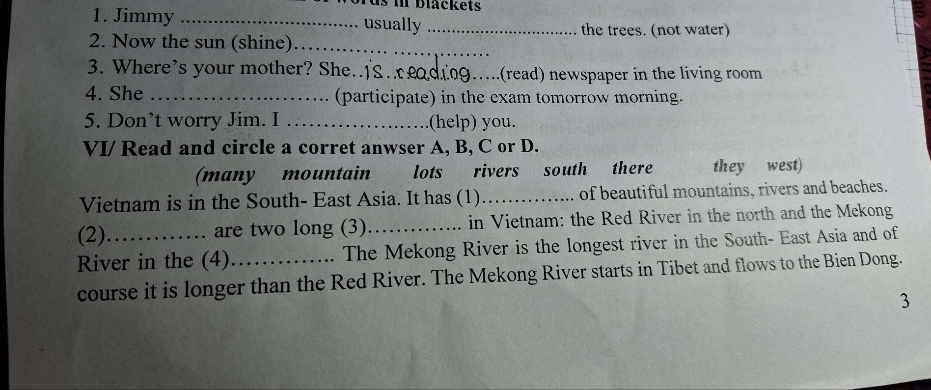 Tus in blackets
1. Jimmy _usually_
the trees. (not water)
2. Now the sun (shine)_
3. Where’s your mother? She..]
_.(read) newspaper in the living room
4. She _(participate) in the exam tomorrow morning.
5. Don’t worry Jim. I _(help) you.
VI/ Read and circle a corret anwser A, B, C or D.
(many mountain lots rivers south there they west)
Vietnam is in the South- East Asia. It has (1)_ of beautiful mountains, rivers and beaches.
(2) are two long (3)_ in Vietnam: the Red River in the north and the Mekong

River in the (4)_ The Mekong River is the longest river in the South- East Asia and of
course it is longer than the Red River. The Mekong River starts in Tibet and flows to the Bien Dong.
3