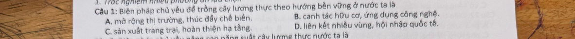 Trác nghiem nnieu ph ưon g à 
Câu 1: Biện pháp chủ yếu để trồng cây lương thực theo hướng bền vững ở nước ta là
A. mở rộng thị trường, thúc đầy chế biến. B. canh tác hữu cơ, ứng dụng công nghệ.
C. sản xuất trang trại, hoàn thiện hạ tầng. D. liên kết nhiều vùng, hội nhập quốc tế.
o năng suất cây lượng thực nước ta là