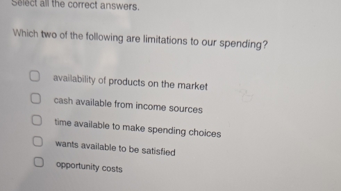 Select all the correct answers.
Which two of the following are limitations to our spending?
availability of products on the market
cash available from income sources
time available to make spending choices
wants available to be satisfied
opportunity costs