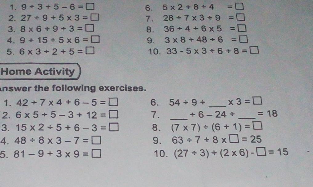 9/ 3+5-6=□ 6. 5* 2+8/ 4=□
2. 27/ 9+5* 3=□ 7. 28/ 7* 3+9=□
3. 8* 6+9/ 3=□ 8. 36/ 4+6* 5=□
4. 9+15/ 5* 6=□ 9. 3* 8+48/ 6=□
5. 6* 3/ 2+5=□ 10. 33-5* 3/ 6+8=□
Home Activity 
Answer the following exercises. 
1. 42/ 7* 4+6-5=□ 6. 54/ 9+ _  * 3=□
2. 6* 5/ 5-3+12=□ 7. _ / 6-24/ _  =18
3. 15* 2/ 5+6-3=□ 8. (7* 7)/ (6+1)=□
4. 48/ 8* 3-7=□ 9. 63/ 7+8* □ =25
5. 81-9/ 3* 9=□ 10. (27/ 3)+(2* 6)-□ =15