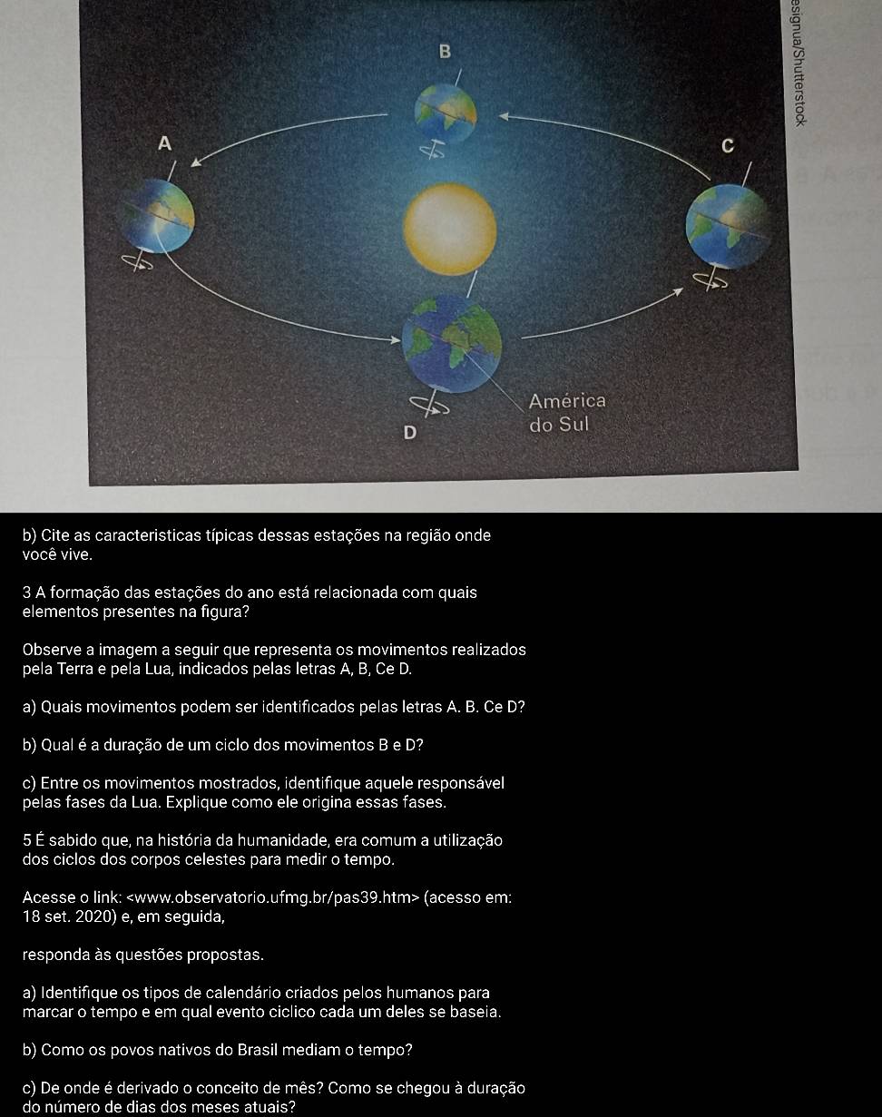 Cite as caracteristicas típicas dessas estações na região onde 
você vive. 
3 A formação das estações do ano está relacionada com quais 
elementos presentes na figura? 
Observe a imagem a seguir que representa os movimentos realizados 
pela Terra e pela Lua, indicados pelas letras A, B, Ce D. 
a) Quais movimentos podem ser identificados pelas letras A. B. Ce D? 
b) Qual é a duração de um ciclo dos movimentos B e D? 
c) Entre os movimentos mostrados, identifique aquele responsável 
pelas fases da Lua. Explique como ele origina essas fases. 
5 É sabido que, na história da humanidade, era comum a utilização 
dos ciclos dos corpos celestes para medir o tempo. 
Acesse o link: (acesso em: 
18 set. 2020) e, em seguida, 
responda às questões propostas. 
a) Identifique os tipos de calendário criados pelos humanos para 
marcar o tempo e em qual evento ciclico cada um deles se baseia. 
b) Como os povos nativos do Brasil mediam o tempo? 
c) De onde é derivado o conceito de mês? Como se chegou à duração 
do número de dias dos meses atuais?