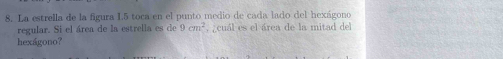 La estrella de la figura L5 toca en el punto medio de cada lado del hexágono 
regular. Si el área de la estrella es de 9cm^2 , cuál es el área de la mitad del 
hexágono?
