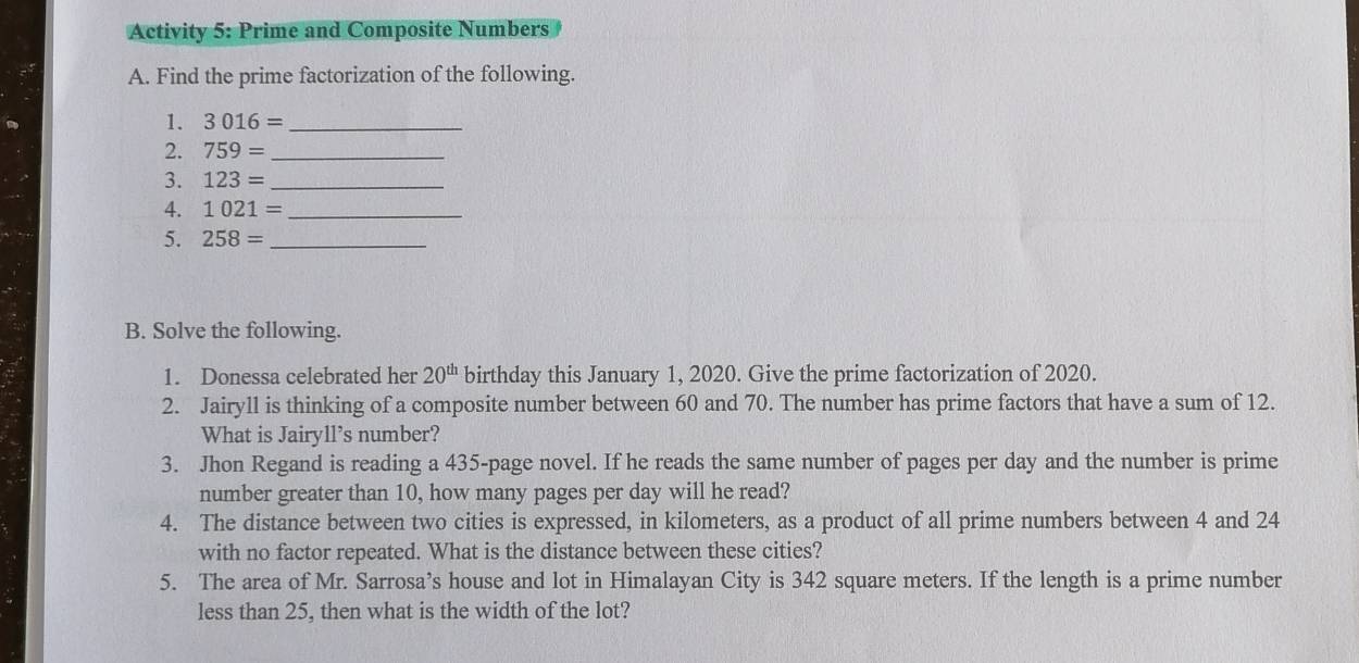 Activity 5: Prime and Composite Numbers 
A. Find the prime factorization of the following. 
1. 3016= _ 
2. 759= _ 
3. 123= _ 
4. 1021= _ 
5. 258= _ 
B. Solve the following. 
1. Donessa celebrated her 20^(th) birthday this January 1, 2020. Give the prime factorization of 2020. 
2. Jairyll is thinking of a composite number between 60 and 70. The number has prime factors that have a sum of 12. 
What is Jairyll’s number? 
3. Jhon Regand is reading a 435 -page novel. If he reads the same number of pages per day and the number is prime 
number greater than 10, how many pages per day will he read? 
4. The distance between two cities is expressed, in kilometers, as a product of all prime numbers between 4 and 24
with no factor repeated. What is the distance between these cities? 
5. The area of Mr. Sarrosa’s house and lot in Himalayan City is 342 square meters. If the length is a prime number 
less than 25, then what is the width of the lot?