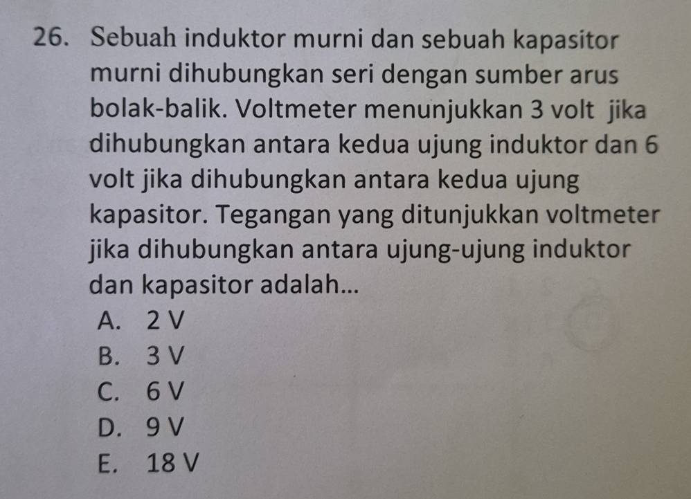 Sebuah induktor murni dan sebuah kapasitor
murni dihubungkan seri dengan sumber arus
bolak-balik. Voltmeter menunjukkan 3 volt jika
dihubungkan antara kedua ujung induktor dan 6
volt jika dihubungkan antara kedua ujung
kapasitor. Tegangan yang ditunjukkan voltmeter
jika dihubungkan antara ujung-ujung induktor
dan kapasitor adalah...
A. 2 V
B. 3 V
C. 6 V
D. 9 V
E. 18 V