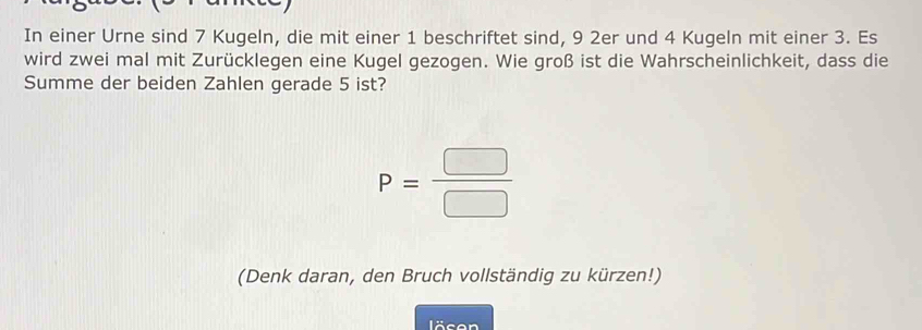 In einer Urne sind 7 Kugeln, die mit einer 1 beschriftet sind, 9 2er und 4 Kugeln mit einer 3. Es 
wird zwei mal mit Zurücklegen eine Kugel gezogen. Wie groß ist die Wahrscheinlichkeit, dass die 
Summe der beiden Zahlen gerade 5 ist?
P= □ /□  
(Denk daran, den Bruch vollständig zu kürzen!) 
löcen