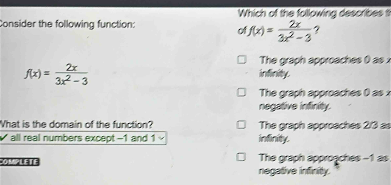 Which of the following describes t
Consider the following function:
f(x)= 2x/3x^2-3  2
The graph approaches 0 as x
f(x)= 2x/3x^2-3 
infinity.
The graph approaches 0 as x
negative infinity.
What is the domain of the function? The graph approaches 2/3 as
√ all real numbers except −1 and 1 infinity.
OMPLETE
The graph approaches -1 as
negative infinity.