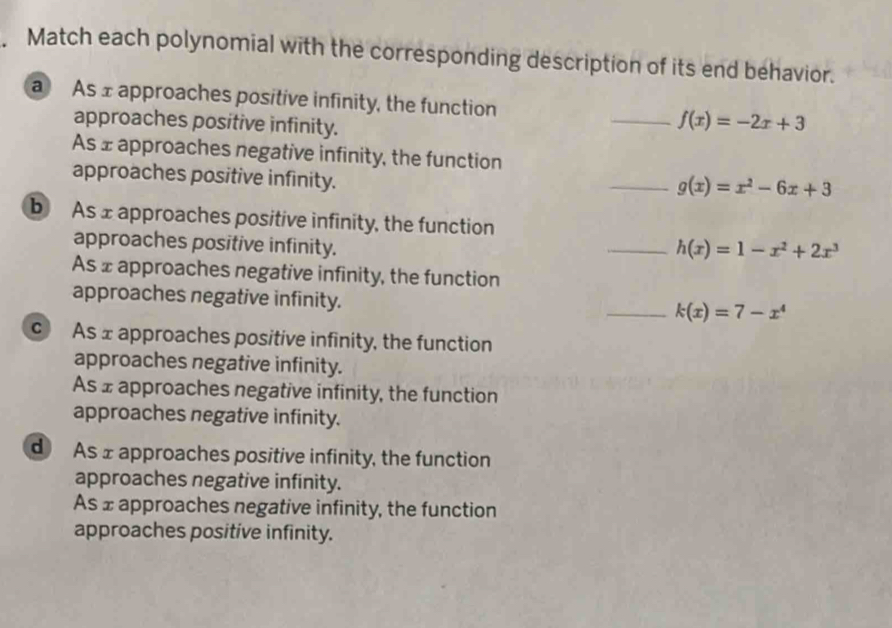 Match each polynomial with the corresponding description of its end behavior.
a As 1 approaches positive infinity, the function _ f(x)=-2x+3
approaches positive infinity.
As ± approaches negative infinity, the function
approaches positive infinity.
_ g(x)=x^2-6x+3
b As x approaches positive infinity, the function
approaches positive infinity.
_ h(x)=1-x^2+2x^3
As £ approaches negative infinity, the function
approaches negative infinity.
_ k(x)=7-x^4
c As x approaches positive infinity, the function
approaches negative infinity.
As £ approaches negative infinity, the function
approaches negative infinity.
d As ± approaches positive infinity, the function
approaches negative infinity.
As ± approaches negative infinity, the function
approaches positive infinity.