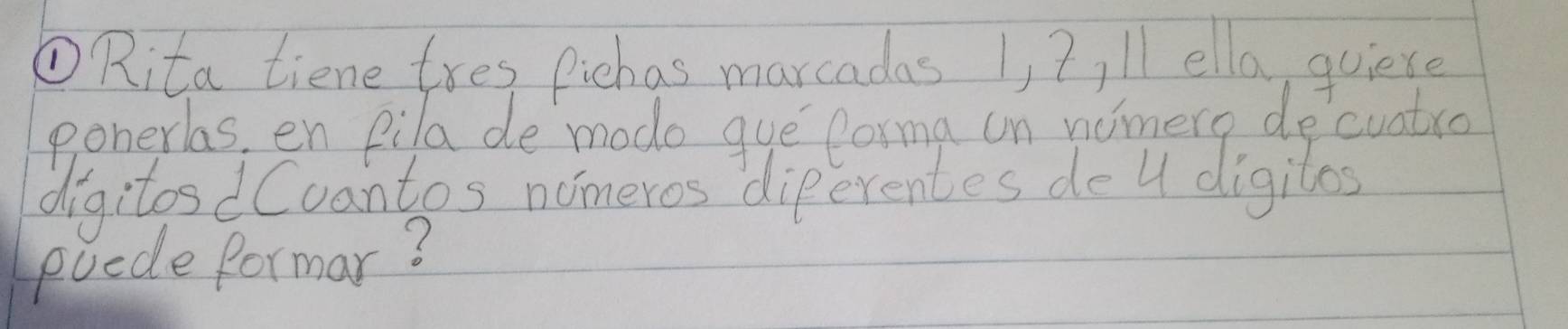 ①Rita tiene tres Pichas marcadas 1, ?, ll ella, quiere 
ponerlas, en pila de modo que forma un nomere decuatro 
digitosdCcantos nomeros diperentes de 4 digiles 
puede formar?