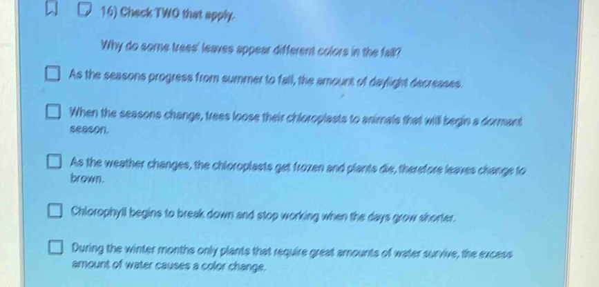 Check TWO that apply.
Why do some trees' leaves appear different colors in the fall?
As the seasons progress from summer to fall, the amount of daylight decreases.
When the seasons change, trees loose their chloroplasts to animals that will begin a dormant
season.
As the weather changes, the chloroplasts get frozen and plants die, therefore leaves change to
brown.
Chlorophyll begins to break down and stop working when the days grow shorter.
During the winter months only plants that require great amounts of water survive, the excess
amount of water causes a color change.