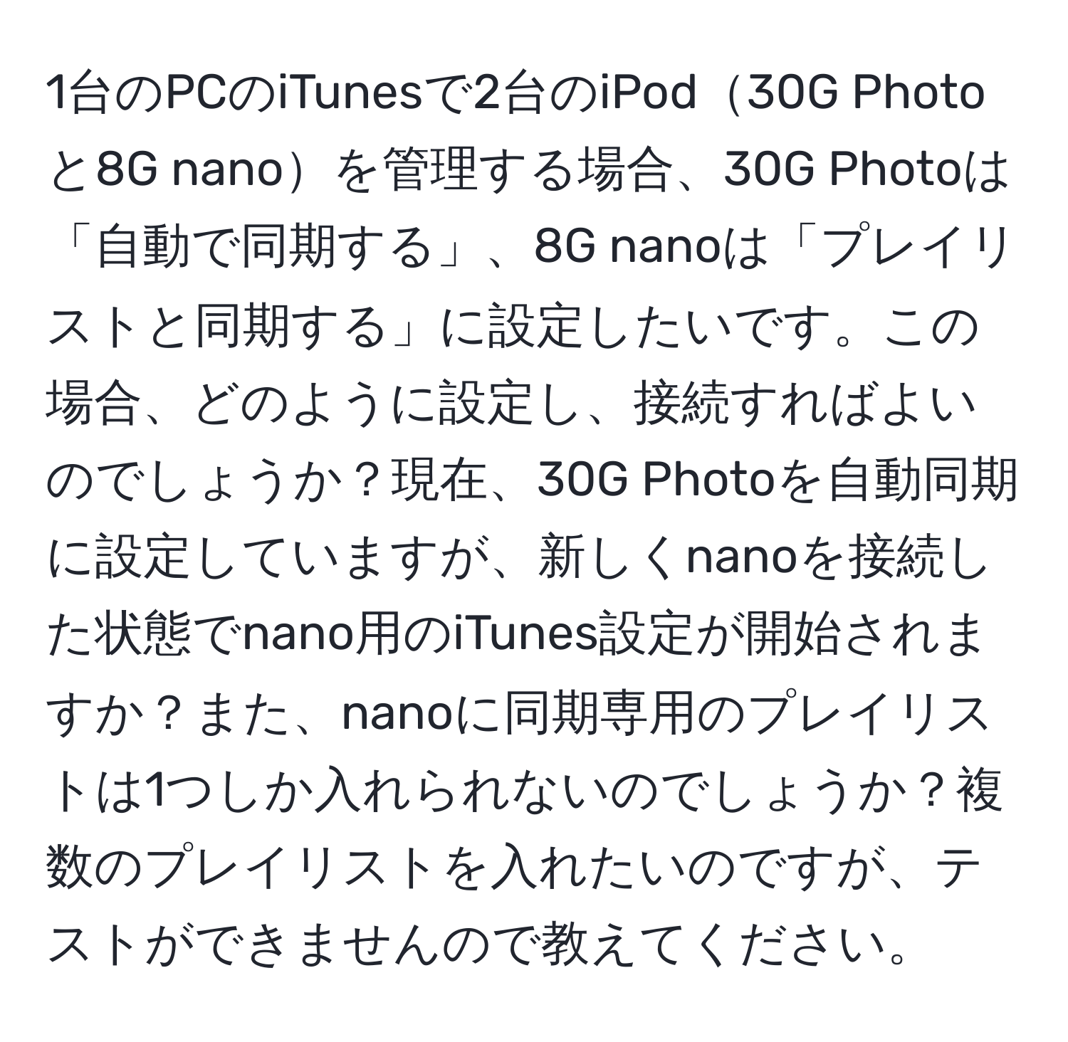 1台のPCのiTunesで2台のiPod30G Photoと8G nanoを管理する場合、30G Photoは「自動で同期する」、8G nanoは「プレイリストと同期する」に設定したいです。この場合、どのように設定し、接続すればよいのでしょうか？現在、30G Photoを自動同期に設定していますが、新しくnanoを接続した状態でnano用のiTunes設定が開始されますか？また、nanoに同期専用のプレイリストは1つしか入れられないのでしょうか？複数のプレイリストを入れたいのですが、テストができませんので教えてください。