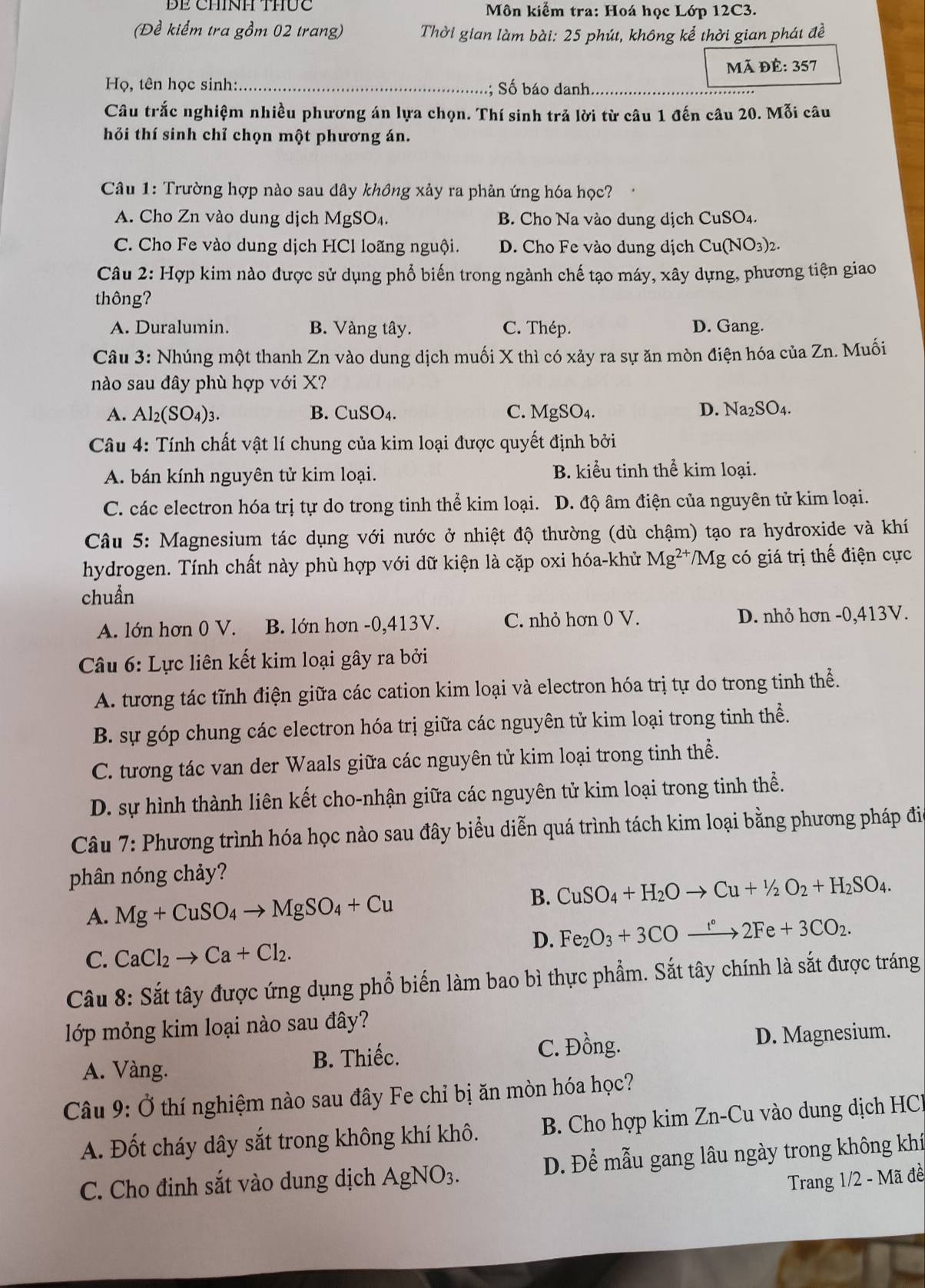 BE CHíNH Thức  Môn kiểm tra: Hoá học Lớp 12C3.
(Đề kiểm tra gồm 02 trang) Thời gian làm bài: 25 phút, không kể thời gian phát đề
Mã Dhat E:357
Họ, tên học sinh: _.; Số báo danh.
Câu trắc nghiệm nhiều phương án lựa chọn. Thí sinh trả lời từ câu 1 đến câu 20. Mỗi câu
hỏi thí sinh chỉ chọn một phương án.
Câu 1: Trường hợp nào sau dây không xảy ra phản ứng hóa học?
A. Cho Zn vào dung dịch MgSO₄. B. Cho Na vào dung dịch CuSO₄.
C. Cho Fe vào dung dịch HCl loãng nguội. D. Cho Fe vào dung dịch Cu(NO3)2.
Câu 2: Hợp kim nào được sử dụng phổ biến trong ngành chế tạo máy, xây dựng, phương tiện giao
thông?
A. Duralumin. B. Vàng tây. C. Thép. D. Gang.
Câu 3: Nhúng một thanh Zn vào dung dịch muối X thì có xảy ra sự ăn mòn điện hóa của Zn. Muối
nào sau đây phù hợp với X?
A. Al_2(SO_4)_3. B. CuSO4. C. MgSO₄. D. ] Na_2SO_4.
Câu 4: Tính chất vật lí chung của kim loại được quyết định bởi
A. bán kính nguyên tử kim loại. B. kiểu tinh thể kim loại.
C. các electron hóa trị tự do trong tinh thể kim loại. D. độ âm điện của nguyên tử kim loại.
Câu 5: Magnesium tác dụng với nước ở nhiệt độ thường (dù chậm) tạo ra hydroxide và khí
hydrogen. Tính chất này phù hợp với dữ kiện là cặp oxi hóa-khử Mg^(2+) /Mg g có giá trị thế điện cực
chuẩn
A. lớn hơn 0 V. B. lớn hơn -0,413V. C. nhỏ hơn 0 V. D. nhỏ hơn -0,413V.
Câu 6: Lực liên kết kim loại gây ra bởi
A. tương tác tĩnh điện giữa các cation kim loại và electron hóa trị tự do trong tinh thể.
B. sự góp chung các electron hóa trị giữa các nguyên tử kim loại trong tinh thể.
C. tương tác van der Waals giữa các nguyên tử kim loại trong tinh thể.
D. sự hình thành liên kết cho-nhận giữa các nguyên tử kim loại trong tinh thể.
Câu 7: Phương trình hóa học nào sau đây biểu diễn quá trình tách kim loại bằng phương pháp đi
phân nóng chảy?
A. Mg+CuSO_4to MgSO_4+Cu
B. CuSO_4+H_2Oto Cu+^1/_2O_2+H_2SO_4.
D. Fe_2O_3+3COxrightarrow r°2Fe+3CO_2.
C. CaCl_2to Ca+Cl_2.
Câu 8: Sắt tây được ứng dụng phổ biến làm bao bì thực phẩm. Sắt tây chính là sắt được tráng
lớp mỏng kim loại nào sau đây?
A. Vàng. B. Thiếc. C. Đồng. D. Magnesium.
Câu 9: Ở thí nghiệm nào sau đây Fe chỉ bị ăn mòn hóa học?
A. Đốt cháy dây sắt trong không khí khô.  B. Cho hợp kim Zn-Cu vào dung dịch HCl
C. Cho đinh sắt vào dung dịch Á AgNO_3. D. Để mẫu gang lâu ngày trong không khí
Trang 1/2 - Mã đề