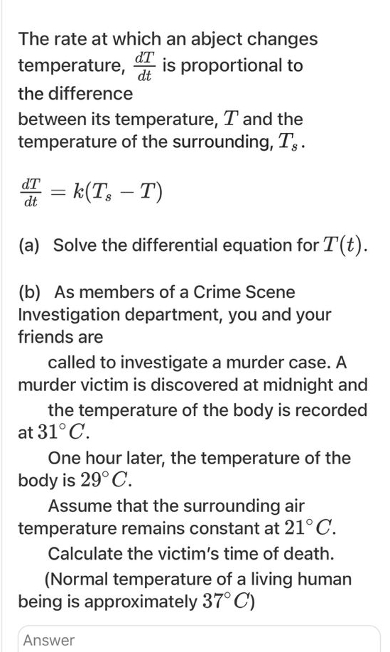 The rate at which an abject changes 
temperature,  dT/dt  is proportional to 
the difference 
between its temperature, T and the 
temperature of the surrounding, T_s.
 dT/dt =k(T_s-T)
(a) Solve the differential equation for T(t). 
(b) As members of a Crime Scene 
Investigation department, you and your 
friends are 
called to investigate a murder case. A 
murder victim is discovered at midnight and 
the temperature of the body is recorded 
at 31°C.
One hour later, the temperature of the 
body is 29°C. 
Assume that the surrounding air 
temperature remains constant at 21°C. 
Calculate the victim's time of death. 
(Normal temperature of a living human 
being is approximately 37°C)
Answer