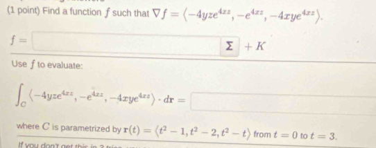 Find a function f such that forall f=langle -4yze^(4zz),-e^(4zz),-4xye^(4xz)rangle.
f=□ sumlimits +K
Use f to evaluate:
∈t _C(-4yze^(4xz),-e^(4xz),-4xye^(4xz))· dr=□
where C is parametrized by r(t)=langle t^2-1,t^2-2,t^2-trangle from t=0 to t=3. 
If you don't get this