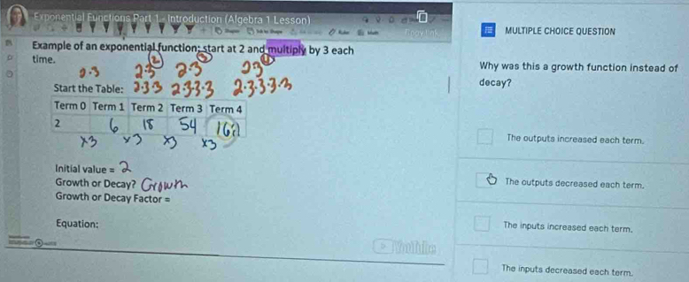 Introduction (Algebra 1 Lesson) MULTIPLE CHOICE QUESTION
. 
Example of an exponential function; start at 2 and multiply by 3 each
time. Why was this a growth function instead of
Start the Table: decay?
Term 0 Term 1 Term 2 Term 3 Term 4
2
The outputs increased each term.
Initial value
Growth or Decay?
The outputs decreased each term.
Growth or Decay Factor =
Equation:
The inputs increased each term.
Wahie
The inputs decreased each term.