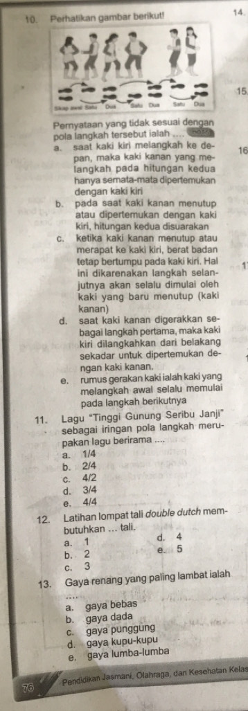 Perhatikan gambar berikut! 14.
15
Pernyataan yang tidak sesuai dengan
pola langkah tersebut ialah ....
a. saat kaki kiri melangkah ke de- 16
pan, maka kaki kanan yang me-
langkah pada hitungan kedua
hanya semata-mata dipertemukan
dengan kaki kiri
b. pada saat kaki kanan menutup
atau dipertemukan dengan kaki
kiri, hitungan kedua disuarakan
c. ketika kaki kanan menutup atau
merapat ke kaki kiri, berat badan
tetap bertumpu pada kaki kiri. Hal 4
ini dikarenakan lanqkah selan-
jutnya akan selalu dimulai oleh
kaki yang baru menutup (kaki
kanan)
d. saat kaki kanan digerakkan se-
bagai langkah pertama, maka kaki
kiri dilangkahkan dari belakang
sekadar untuk dipertemukan de-
ngan kaki kanan.
e. rumus gerakan kaki ialah kaki yang
melangkah awal selalu memulai
pada langkah berikutnya
11. Lagu “Tinggi Gunung Seribu Janji”
sebagai iringan pola langkah meru-
pakan lagu berirama ....
a. 1/4
b. 2/4
c. 4/2
d. 3/4
e. 4/4
12. Latihan lompat tali double dutch mem-
butuhkan ... tali.
a. 1 d. 4
b. 2
e. 5
c. 3
13. Gaya renang yang paling lambat ialah
a. gaya bebas
b. gaya dada
c. gaya punggung
d. gaya kupu-kupu
e. gaya lumba-lumba
76 Pendidikan Jasmani, Olahraga, dan Kesehatan Kelas