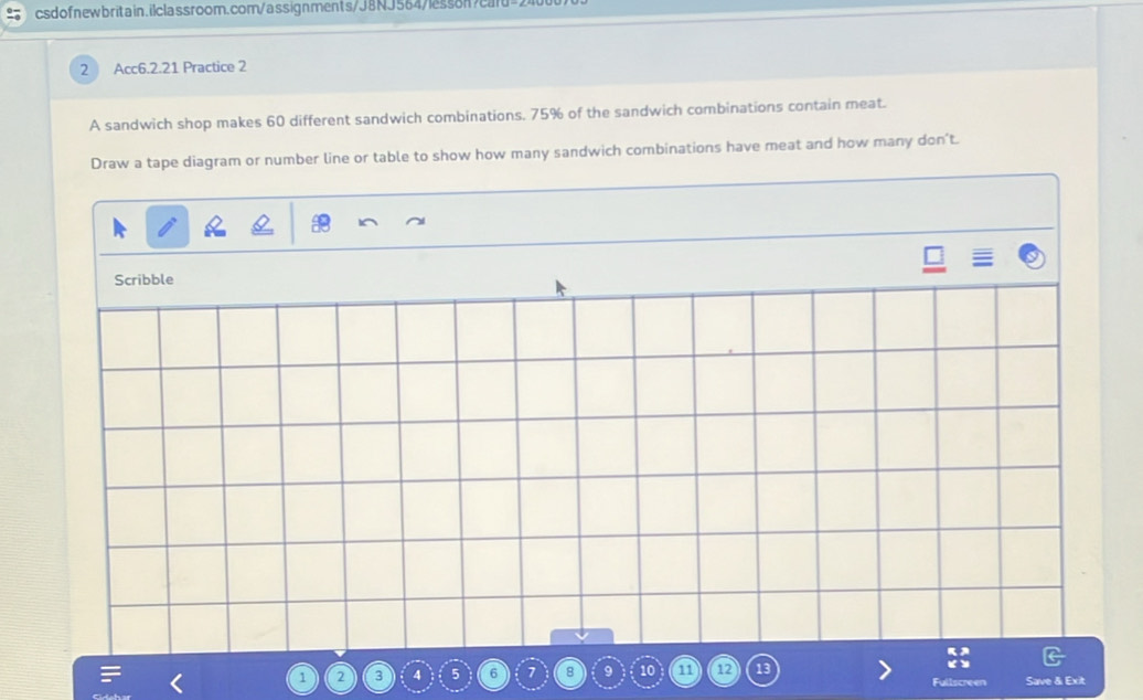 Acc6.2.21 Practice 2 
A sandwich shop makes 60 different sandwich combinations. 75% of the sandwich combinations contain meat. 
Draw a tape diagram or number line or table to show how many sandwich combinations have meat and how many don't. 
Scribble
1 2 3 4 5 6 7 8 9 10 1 12 Save & Exit 
Fullscre