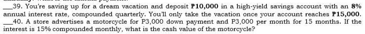 You're saving up for a dream vacation and deposit P10,000 in a high-yield savings account with an 8%
annual interest rate, compounded quarterly. You'll only take the vacation once your account reaches P15,000. 
_40. A store advertises a motorcycle for P3,000 down payment and P3,000 per month for 15 months. If the 
interest is 15% compounded monthly, what is the cash value of the motorcycle?