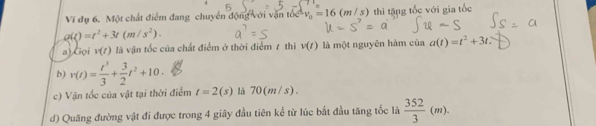 Ví dụ 6. Một chất điểm đang chuyển động với vận tốc v_0=16(m/s) thì tặng tốc với gia tốc
a(t)=t^2+3t(m/s^2).
a) Gọi v(t) là vận tốc của chất điểm ở thời điểm 1 thì v(t) là một nguyên hàm của a(t)=t^2+3t.
b) v(t)= t^3/3 + 3/2 t^2+10.
c) Vận tốc của vật tại thời điểm t=2(s) là 70(m/s).
d) Quãng đường vật đi được trong 4 giây đầu tiên kể từ lúc bắt đầu tăng tốc là  352/3 (m).