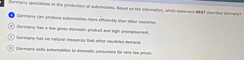 Germany specializes in the production of automobiles. Based on the information, which statement BEST describes Germany?
Germany can produce automobiles more efficiently than other countries.
) Germany has a low gross domestic product and high unemployment.
c) Germany has no natural resources that other countries demand.
D) Germany sells automobiles to domestic consumers for very low prices.