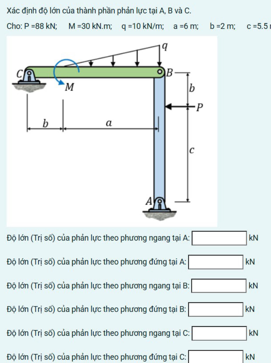 Xác định độ lớn của thành phần phản lực tại A, B và C.
Cho: P=88kN; M=30kN. m; q=10kN/m; a=6m; b=2m; c=5.5
Độ lớn (Trị số) của phản lực theo phương ngang tại A: □ kN
Độ lớn (Trị số) của phản lực theo phương đứng tại A: □ kN
Độ lớn (Trị số) của phản lực theo phương ngang tại B: □ kN
Độ lớn (Trị số) của phản lực theo phương đứng tại B: □ kN
Độ lớn (Trị số) của phản lực theo phương ngang tại C: □ kN
Độ lớn (Trị số) của phản lực theo phương đứng tại C: □ KN