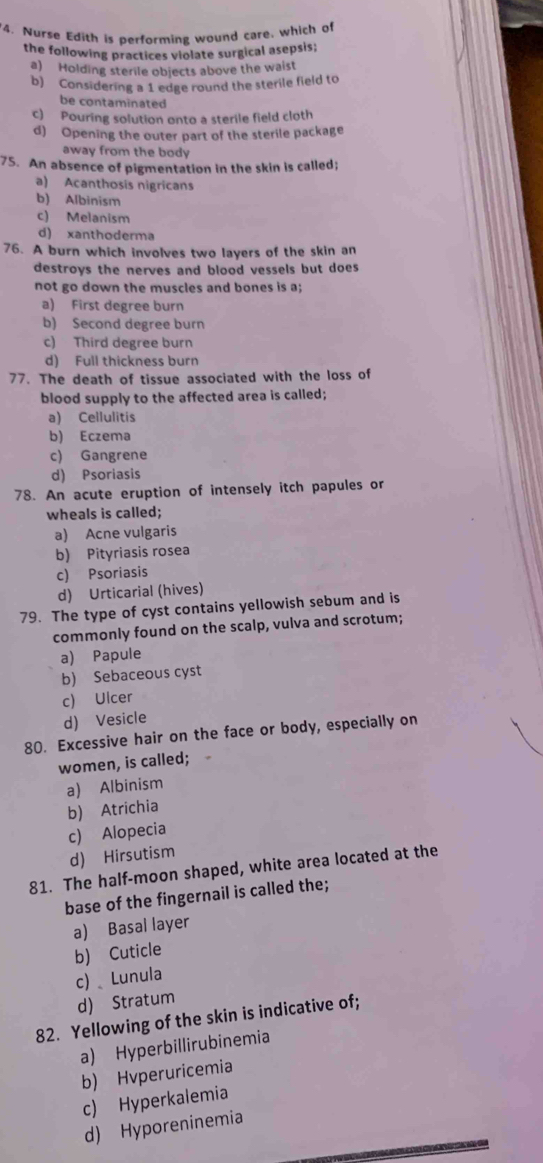 "4. Nurse Edith is performing wound care, which of
the following practices violate surgical asepsis;
a) Holding sterile objects above the waist
b) Considering a 1 edge round the sterile field to
be contaminated
c) Pouring solution onto a sterile field cloth
d) Opening the outer part of the sterile package
away from the body
75. An absence of pigmentation in the skin is called;
a) Acanthosis nigricans
b) Albinism
c) Melanism
d) xanthoderma
76. A burn which involves two layers of the skin an
destroys the nerves and blood vessels but does
not go down the muscles and bones is a;
a) First degree burn
b) Second degree burn
c) Third degree burn
d) Full thickness burn
77. The death of tissue associated with the loss of
blood supply to the affected area is called;
a) Cellulitis
b) Eczema
c) Gangrene
d) Psoriasis
78. An acute eruption of intensely itch papules or
wheals is called;
a) Acne vulgaris
b) Pityriasis rosea
c) Psoriasis
d) Urticarial (hives)
79. The type of cyst contains yellowish sebum and is
commonly found on the scalp, vulva and scrotum;
a) Papule
b) Sebaceous cyst
c) Ulcer
d) Vesicle
80. Excessive hair on the face or body, especially on
women, is called;
a) Albinism
b) Atrichia
c) Alopecia
d) Hirsutism
81. The half-moon shaped, white area located at the
base of the fingernail is called the;
a) Basal layer
b) Cuticle
c) Lunula
d) Stratum
82. Yellowing of the skin is indicative of;
a) Hyperbillirubinemia
b) Hvperuricemia
c) Hyperkalemia
d) Hyporeninemia