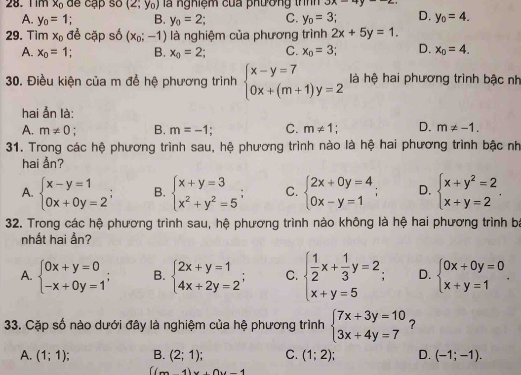 Tim x_0 de cạp so (2;y_0) là nghiệm của phương thnh 3x-4y
A. y_0=1; B. y_0=2; C. y_0=3; D. y_0=4.
29. Tìm X_0 để cặp số (x_0;-1) là nghiệm của phương trình 2x+5y=1.
A. x_0=1; B. x_o=2; C. x_0=3; D. x_0=4.
30. Điều kiện của m để hệ phương trình beginarrayl x-y=7 0x+(m+1)y=2endarray. là hệ hai phương trình bậc nh
hai ẫn là:
D.
A. m!= 0 : B. m=-1; C. m!= 1 m!= -1.
31. Trong các hệ phương trình sau, hệ phương trình nào là hệ hai phương trình bậc nh
hai Ån?
A. beginarrayl x-y=1 0x+0y=2endarray. ; B. beginarrayl x+y=3 x^2+y^2=5endarray.. C. beginarrayl 2x+0y=4 0x-y=1endarray. ; D. beginarrayl x+y^2=2 x+y=2endarray. .
32. Trong các hệ phương trình sau, hệ phương trình nào không là hệ hai phương trình ba
nhất hai ẫn?
A. beginarrayl 0x+y=0 -x+0y=1endarray. ; B. beginarrayl 2x+y=1 4x+2y=2endarray. ; C. beginarrayl  1/2 x+ 1/3 y=2, x+y=5endarray. D. beginarrayl 0x+0y=0 x+y=1endarray. .
33. Cặp số nào dưới đây là nghiệm của hệ phương trình beginarrayl 7x+3y=10 3x+4y=7endarray. ?
A. (1;1); B. (2;1); C. (1;2) D. (-1;-1).
((m-1)x+0y-1