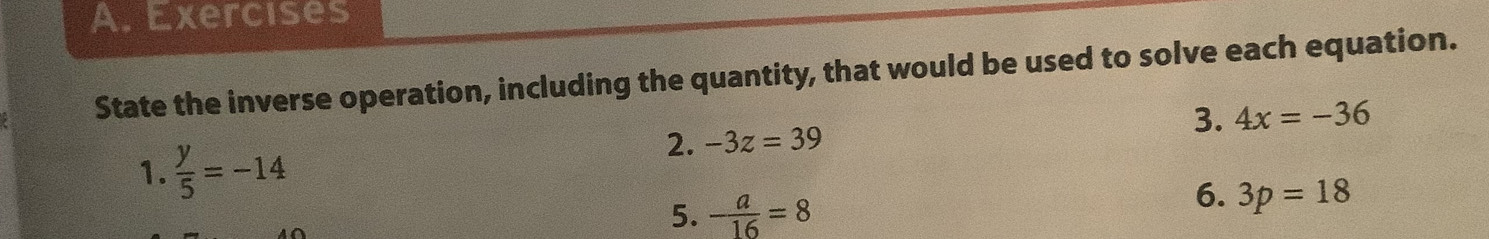 Exercises 
State the inverse operation, including the quantity, that would be used to solve each equation. 
3. 4x=-36
1.  y/5 =-14
2. -3z=39
5. - a/16 =8
6. 3p=18