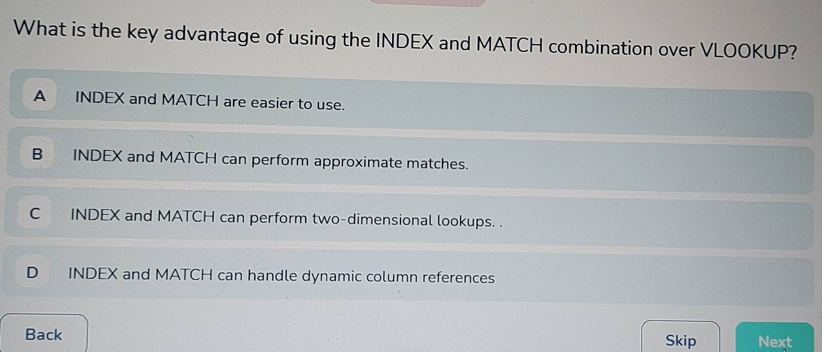 What is the key advantage of using the INDEX and MATCH combination over VLOOKUP?
A INDEX and MATCH are easier to use.
B INDEX and MATCH can perform approximate matches.
C INDEX and MATCH can perform two-dimensional lookups. .
D INDEX and MATCH can handle dynamic column references
Back
Skip Next