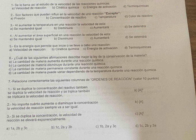 1- Se le llama así al estudio de la velocidad de las reacciones quimicas:
a) Velocidad de reacción b) Cinética química c) Energía de activación d) Termoquimicas
2.- Son factores que pueden influir en la velocidad de una reacción “Excepto”:
a) Presión b) Concentración de reactivo c) Temperatura d) Color de reactivo
3.- Al aumentar la temperatura en una reacción la velocidad de esta:
a) Se mantendrá igual b) Disminuirá c) Aumentará d) Se detendrá
4.- Al aumentar el área superficial en una reacción la velocidad de esta:
a) Se mantendrá igual b) Disminuirá c) Aumentará d) Se detendrá
5.- Es la energía que permite que inicie o se lleve a cabo una reacción:
a) Velocidad de reacción b) Cinética química c) Energia de activación d) Termoquimicas
6.- ¿Cuál de las siguientes afirmaciones describe mejor la ley de la conservación de la materia?
a) La cantidad de materia aumenta durante una reacción química.
b) La cantidad de materia disminuye durante una reacción química.
c) La cantidad de matería permanece constante durante una reacción química.
d) La cantidad de materia puede variar dependiendo de la temperatura durante una reacción química.
7.-Relaciona correctamente las siguientes columnas de "ORDENES DE REACCION" (valor 10 puntos)
1.- Si se duplica la concentración del reactivo también
se duplica la velocidad de reacción y se triplica también a) [A]^0
se triplicará la velocidad de reacción.
2.- No importa cuánto aumente o disminuya la concentración b) A
la velocidad de reacción siempre va a ser igual.
3.- Si se duplica la concentración, la velocidad de
c) [A]^2
reacción se elevará exponencialmente.
a) 1a, 2b y 3c b) 1c, 2a y 3b c) 1b, 2a y 3c d) 1c, 2b y 3a