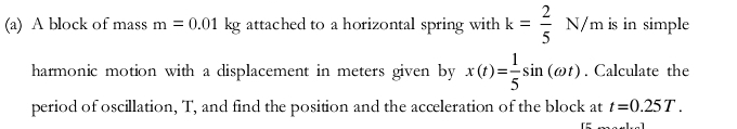 A block of mass m=0.01kg attached to a horizontal spring with k= 2/5 N/m is in simple 
harmonic motion with a displacement in meters given by x(t)= 1/5 sin (omega t). Calculate the 
period of oscillation, T, and find the position and the acceleration of the block at t=0.25T.