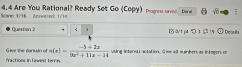 4.4 Are You Rational? Ready Set Go (Copy) Progress saved 
Score: 1/16 Answered: 1/14 Done sqrt(0) : 
Question 2 < > B 0/1 pt つ 3 $ 19 odot Details 
Give the domain of n(x)= (-5+2x)/9x^2+11x-14  using interval notation. Give all numbers as integers or 
fractions in lowest terms.