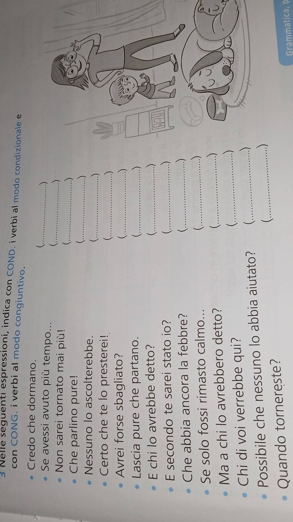 Nelle seguenti espressioni, indica con COND. i verbi al modo condizionale e 
con CONG. i verbi al modo congiuntivo. 
Credo che dormano. 
_ 
Se avessi avuto più tempo... 
) 
_ 
Non sarei tornato mai più! 
) 
_( 
Che parlino pure! 
.) 
_ 
.) 
Nessuno lo ascolterebbe. 
_ 
.) 
Certo che te lo presterei! 
_ 
) 
Avrei forse sbagliato? 
_ 
) 
Lascia pure che partano. _ ) 
E chi lo avrebbe detto? _ ) 
E secondo te sarei stato io? _ ) 
Che abbia ancora la febbre? _ 
) 
Se solo fossi rimasto calmo... 
_( 
.) 
Ma a chi lo avrebbero detto? 
_ 
) 
Chi di voi verrebbe qui? _) 
Possibile che nessuno lo abbia aiutato?  _) 
Quando tornereste? _ ) 
Grammatica, p