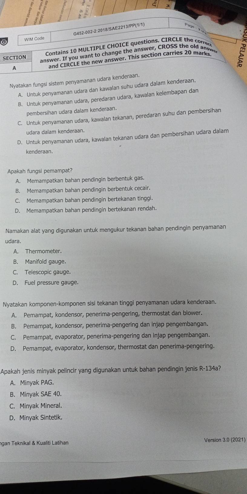 WIM Code G452-002-2:2018/SAE2213/PP(1/1)
Page  2 º
Contains 10 MULTIPLE CHOICE questions. CIRCLE the correct
SECTION answer. If you want to change the answer, CROSS the old answe
A and CIRCLE the new answer. This section carries 20 marks.
2
Nyatakan fungsi sistem penyamanan udara kenderaan.
A. Untuk penyamanan udara dan kawalan suhu udara dalam kenderaan.
B. Untuk penyamanan udara, peredaran udara, kawalan kelembapan dan
pembersihan udara dalam kenderaan.
C. Untuk penyamanan udara, kawalan tekanan, peredaran suhu dan pembersihan
udara dalam kenderaan.
D. Untuk penyamanan udara, kawalan tekanan udara dan pembersihan udara dalam
kenderaan.
Apakah fungsi pemampat?
A. Memampatkan bahan pendingin berbentuk gas.
B. Memampatkan bahan pendingin berbentuk cecair.
C. Memampatkan bahan pendingin bertekanan tinggi.
D. Memampatkan bahan pendingin bertekanan rendah.
Namakan alat yang digunakan untuk mengukur tekanan bahan pendingin penyamanan
udara.
A. Thermometer.
B. Manifold gauge.
C. Telescopic gauge.
D. Fuel pressure gauge.
Nyatakan komponen-komponen sisi tekanan tinggi penyamanan udara kenderaan.
A. Pemampat, kondensor, penerima-pengering, thermostat dan blower.
B. Pemampat, kondensor, penerima-pengering dan injap pengembangan.
C. Pemampat, evaporator, penerima-pengering dan injap pengembangan.
D. Pemampat, evaporator, kondensor, thermostat dan penerima-pengering.
Apakah jenis minyak pelincir yang digunakan untuk bahan pendingin jenis R-134a?
A. Minyak PAG.
B. Minyak SAE 40.
C. Minyak Mineral.
D. Minyak Sintetik.
ngan Teknikal & Kualiti Latihan Version 3.0 (2021)