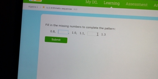 My IXL Learning Assessment Ar 
Algebra 1 U.2 Arithmetic sequences ALG 
Fill in the missing numbers to complete the pattern:
0.8, 1.0, 1.1, 
I 1. 3
Submit