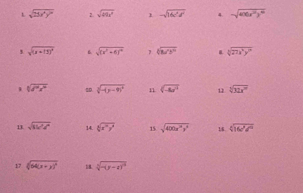 sqrt(25x^4y^(10)) 2. sqrt(49x^4) 3. -sqrt(16c^4d^2) 4. sqrt(400x^2y^6)
5. sqrt((x+15)^2) 6. sqrt((x^2+6)^14) 7 sqrt[3](8a^6b^(12)) B. sqrt[3](27x^4y^(15))
9 sqrt[6](d^(3^6))x^(16)
10. sqrt[3](-(y-9)^9) 11. sqrt[3](-8a^(12)) 12. sqrt[5](32x^(30))
13. sqrt(81c^6d^4) sqrt[3](x^3y^8) 15. sqrt(400x^(18)y^6) 16. sqrt[4](16c^8d^(12))
14. 
17 sqrt[3](64(x+y)^6) 18. sqrt[5](-(y-z)^6)