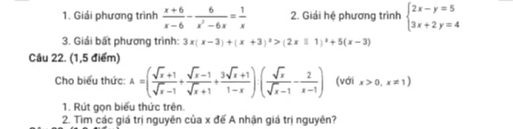 Giải phương trình  (x+6)/x-6 - 6/x^2-6x = 1/x  2. Giải hệ phương trình beginarrayl 2x-y=5 3x+2y=4endarray.
3. Giải bất phương trình: 3x(x-3)+(x+3)^2>(2x□ 1)^2+5(x-3)
Câu 22. (1,5 điểm) 
Cho biểu thức: A=( (sqrt(x)+1)/sqrt(x)-1 + (sqrt(x)-1)/sqrt(x)+1 + (3sqrt(x)+1)/1-x )( sqrt(x)/sqrt(x)-1 - 2/x-1 ) (với x>0,x!= 1)
1. Rút gọn biểu thức trên. 
2. Tìm các giá trị nguyên của x để A nhận giá trị nguyên?